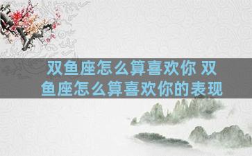 双鱼座怎么算喜欢你 双鱼座怎么算喜欢你的表现